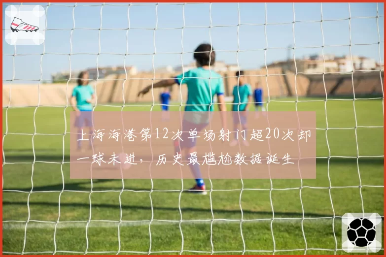 上海海港第12次单场射门超20次却一球未进，历史最尴尬数据诞生