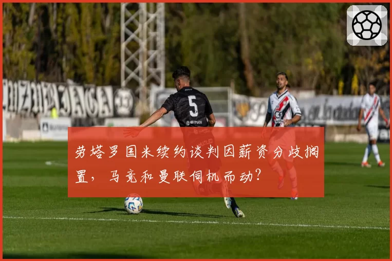 劳塔罗国米续约谈判因薪资分歧搁置,马竞和曼联伺机而动?