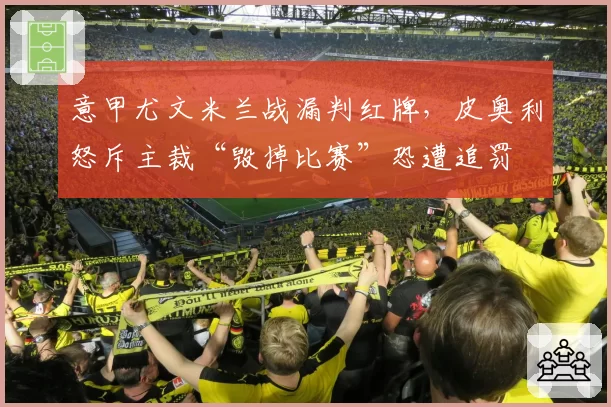 意甲尤文米兰战漏判红牌,皮奥利怒斥主裁“毁掉比赛”恐遭追罚