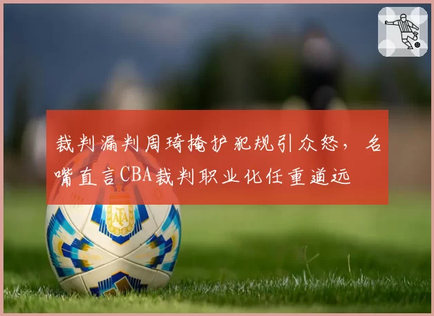 裁判漏判周琦掩护犯规引众怒，名嘴直言CBA裁判职业化任重道远
