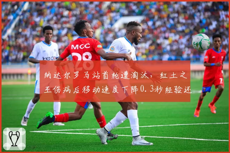 纳达尔罗马站首轮遭淘汰，红土之王伤病后移动速度下降0.3秒经验还有用吗？