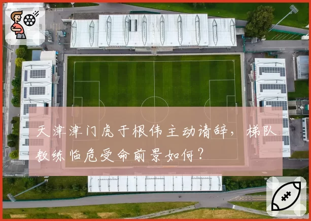 天津津门虎于根伟主动请辞，梯队教练临危受命前景如何？