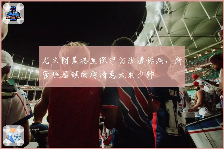 尤文阿莱格里保守打法遭诟病，新管理层倾向聘请意大利少帅
