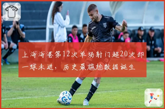 上海海港第12次单场射门超20次却一球未进，历史最尴尬数据诞生