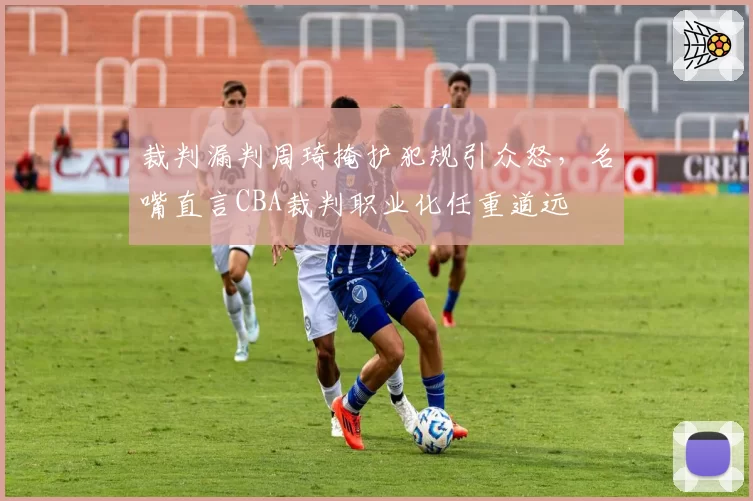 裁判漏判周琦掩护犯规引众怒,名嘴直言CBA裁判职业化任重道远