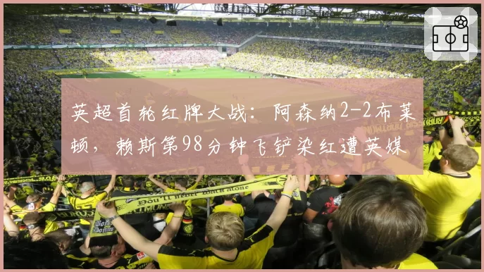 英超首轮红牌大战：阿森纳2-2布莱顿，赖斯第98分钟飞铲染红遭英媒炮轰