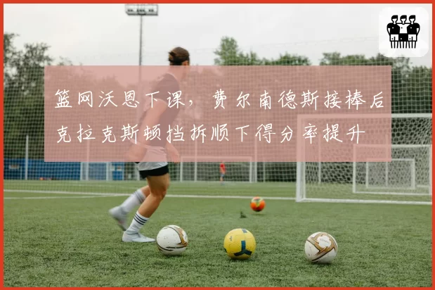 篮网沃恩下课，费尔南德斯接棒后克拉克斯顿挡拆顺下得分率提升