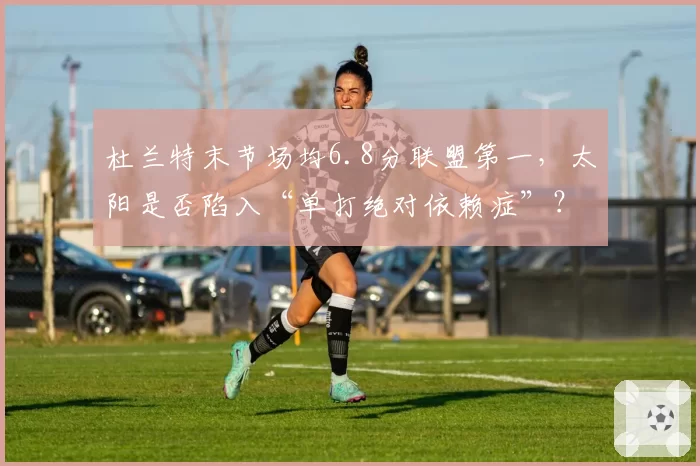 杜兰特末节场均6.8分联盟第一，太阳是否陷入“单打绝对依赖症”？