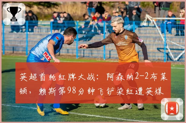 英超首轮红牌大战：阿森纳2-2布莱顿，赖斯第98分钟飞铲染红遭英媒炮轰