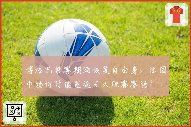 博格巴禁赛期满恢复自由身，法国中场何时能重返五大联赛赛场？