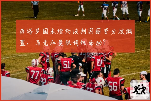 劳塔罗国米续约谈判因薪资分歧搁置,马竞和曼联伺机而动?