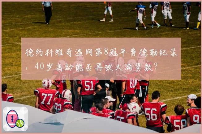 德约科维奇温网第8冠平费德勒纪录，40岁高龄能否再破大满贯数？