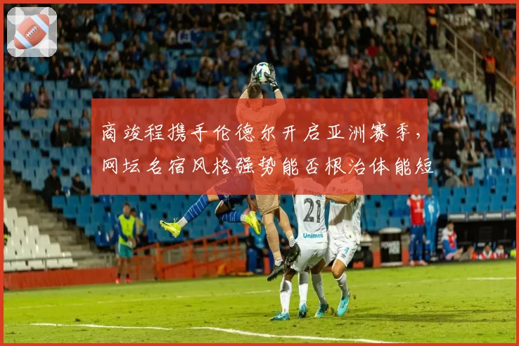 商竣程携手伦德尔开启亚洲赛季，网坛名宿风格强势能否根治体能短板？