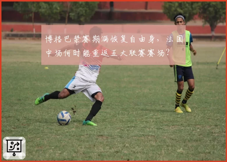 博格巴禁赛期满恢复自由身，法国中场何时能重返五大联赛赛场？