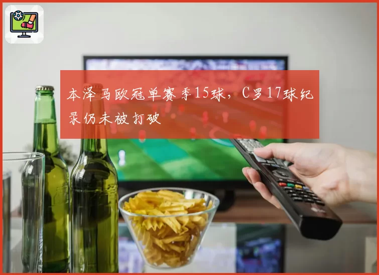 本泽马欧冠单赛季15球,C罗17球纪录仍未被打破