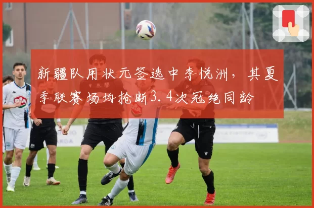 新疆队用状元签选中李悦洲，其夏季联赛场均抢断3.4次冠绝同龄