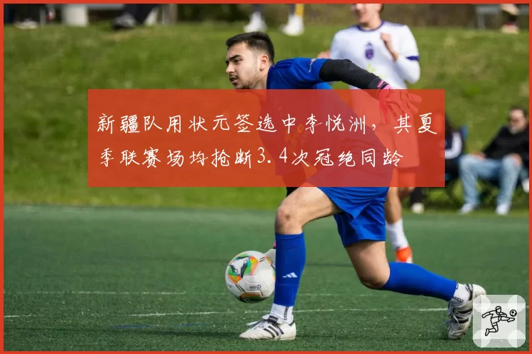 新疆队用状元签选中李悦洲，其夏季联赛场均抢断3.4次冠绝同龄