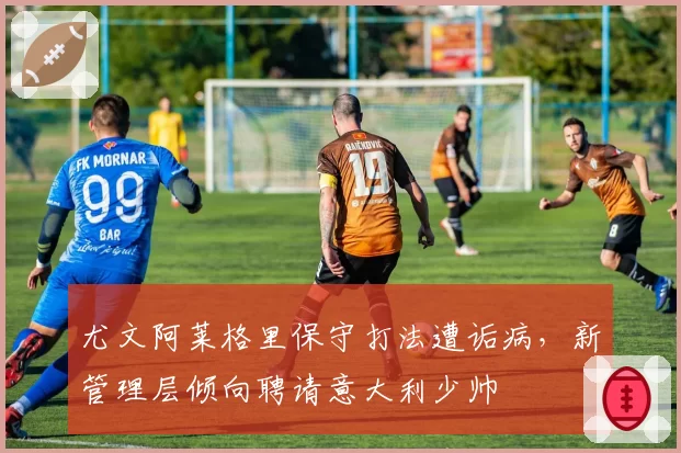 尤文阿莱格里保守打法遭诟病，新管理层倾向聘请意大利少帅