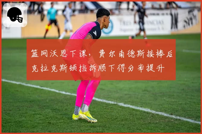 篮网沃恩下课，费尔南德斯接棒后克拉克斯顿挡拆顺下得分率提升