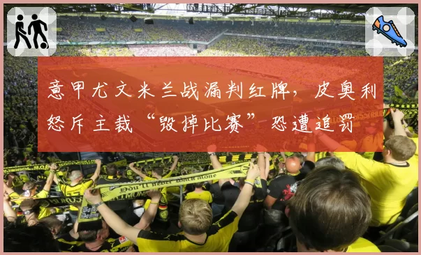 意甲尤文米兰战漏判红牌,皮奥利怒斥主裁“毁掉比赛”恐遭追罚