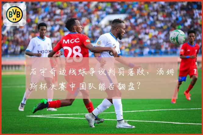 石宇奇边线球争议判罚落败，汤姆斯杯决赛中国队能否翻盘？