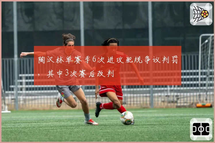 陶汉林单赛季6次进攻犯规争议判罚，其中3次赛后改判